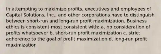 In attempting to maximize profits, executives and employees of Capital Solutions, Inc., and other corporations have to distinguish between short-run and long-run profit maximization. Business ethics is consistent most consistent with: a. no consideration of profits whatsoever b. short-run profit maximization c. strict adherence to the goal of profit maximization d. long-run profit maximization