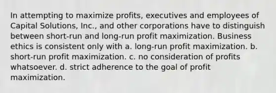 In attempting to maximize profits, executives and employees of Capital Solutions, Inc., and other corporations have to distinguish between short-run and long-run profit maximization. Business ethics is consistent only with a. long-run profit maximization. b. short-run profit maximization. c. no consideration of profits whatsoever. d. strict adherence to the goal of profit maximization.