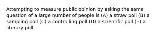 Attempting to measure public opinion by asking the same question of a large number of people is (A) a straw poll (B) a sampling poll (C) a controlling poll (D) a scientific poll (E) a literary poll