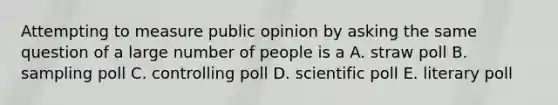 Attempting to measure public opinion by asking the same question of a large number of people is a A. straw poll B. sampling poll C. controlling poll D. scientific poll E. literary poll