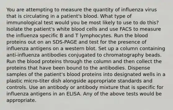 You are attempting to measure the quantity of influenza virus that is circulating in a patient's blood. What type of immunological test would you be most likely to use to do this? Isolate the patient's white blood cells and use FACS to measure the influenza specific B and T lymphocytes. Run the blood proteins out on an SDS-PAGE and test for the presence of influenza antigens on a western blot. Set up a column containing anti-influenza antibodies conjugated to chromatography beads. Run the blood proteins through the column and then collect the proteins that have been bound to the antibodies. Dispense samples of the patient's blood proteins into designated wells in a plastic micro-titer dish alongside appropriate standards and controls. Use an antibody or antibody mixture that is specific for influenza antigens in an ELISA. Any of the above tests would be appropriate.