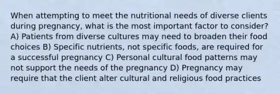 When attempting to meet the nutritional needs of diverse clients during pregnancy, what is the most important factor to consider? A) Patients from diverse cultures may need to broaden their food choices B) Specific nutrients, not specific foods, are required for a successful pregnancy C) Personal cultural food patterns may not support the needs of the pregnancy D) Pregnancy may require that the client alter cultural and religious food practices