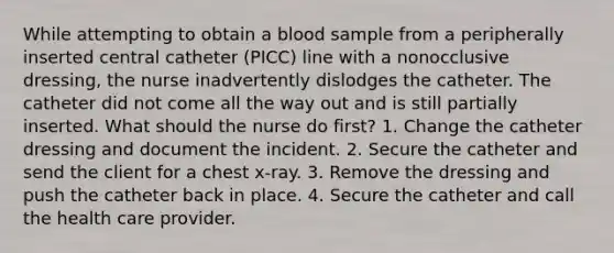 While attempting to obtain a blood sample from a peripherally inserted central catheter (PICC) line with a nonocclusive dressing, the nurse inadvertently dislodges the catheter. The catheter did not come all the way out and is still partially inserted. What should the nurse do first? 1. Change the catheter dressing and document the incident. 2. Secure the catheter and send the client for a chest x-ray. 3. Remove the dressing and push the catheter back in place. 4. Secure the catheter and call the health care provider.