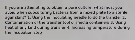 If you are attempting to obtain a pure culture, what must you avoid when subculturing bacteria from a mixed plate to a sterile agar slant? 1. Using the inoculating needle to do the transfer 2. Contamination of the transfer tool or media containers 3. Using heat of any kind during transfer 4. Increasing temperature during the incubation step