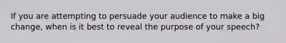 If you are attempting to persuade your audience to make a big change, when is it best to reveal the purpose of your speech?