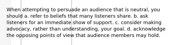 When attempting to persuade an audience that is neutral, you should a. refer to beliefs that many listeners share. b. ask listeners for an immediate show of support. c. consider making advocacy, rather than understanding, your goal. d. acknowledge the opposing points of view that audience members may hold.