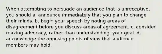 When attempting to persuade an audience that is unreceptive, you should a. announce immediately that you plan to change their minds. b. begin your speech by noting areas of disagreement before you discuss areas of agreement. c. consider making advocacy, rather than understanding, your goal. d. acknowledge the opposing points of view that audience members may hold.