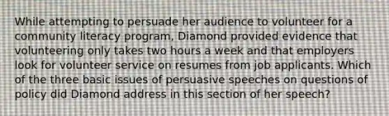 While attempting to persuade her audience to volunteer for a community literacy program, Diamond provided evidence that volunteering only takes two hours a week and that employers look for volunteer service on resumes from job applicants. Which of the three basic issues of persuasive speeches on questions of policy did Diamond address in this section of her speech?