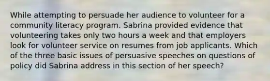 While attempting to persuade her audience to volunteer for a community literacy program. Sabrina provided evidence that volunteering takes only two hours a week and that employers look for volunteer service on resumes from job applicants. Which of the three basic issues of persuasive speeches on questions of policy did Sabrina address in this section of her speech?