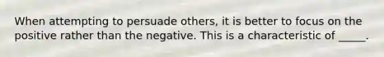 When attempting to persuade others, it is better to focus on the positive rather than the negative. This is a characteristic of _____.