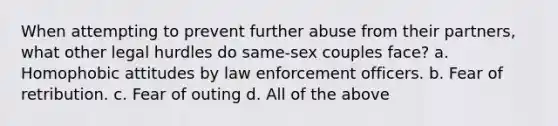 When attempting to prevent further abuse from their partners, what other legal hurdles do same-sex couples face? a. Homophobic attitudes by law enforcement officers. b. Fear of retribution. c. Fear of outing d. All of the above