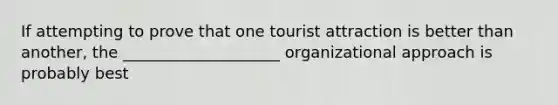 If attempting to prove that one tourist attraction is better than another, the ____________________ organizational approach is probably best