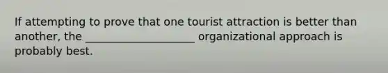 If attempting to prove that one tourist attraction is better than another, the ____________________ organizational approach is probably best.