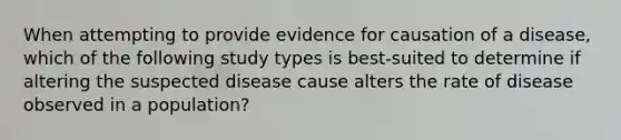 When attempting to provide evidence for causation of a disease, which of the following study types is best-suited to determine if altering the suspected disease cause alters the rate of disease observed in a population?