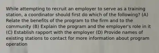 While attempting to recruit an employer to serve as a training station, a coordinator should first do which of the following? (A) Relate the benefits of the program to the firm and to the community (B) Explain the program and the employer's role in it (C) Establish rapport with the employer (D) Provide names of existing stations to contact for more information about program operation