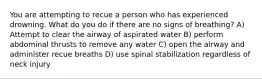 You are attempting to recue a person who has experienced drowning. What do you do if there are no signs of breathing? A) Attempt to clear the airway of aspirated water B) perform abdominal thrusts to remove any water C) open the airway and administer recue breaths D) use spinal stabilization regardless of neck injury