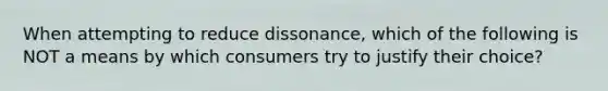 When attempting to reduce dissonance, which of the following is NOT a means by which consumers try to justify their choice?