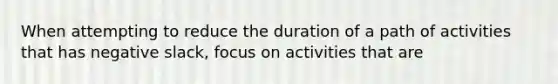 When attempting to reduce the duration of a path of activities that has negative slack, focus on activities that are