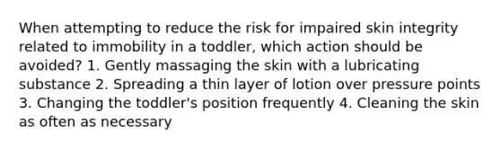 When attempting to reduce the risk for impaired skin integrity related to immobility in a toddler, which action should be avoided? 1. Gently massaging the skin with a lubricating substance 2. Spreading a thin layer of lotion over pressure points 3. Changing the toddler's position frequently 4. Cleaning the skin as often as necessary