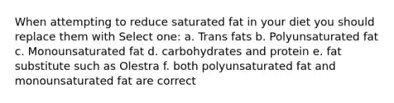 When attempting to reduce saturated fat in your diet you should replace them with Select one: a. Trans fats b. Polyunsaturated fat c. Monounsaturated fat d. carbohydrates and protein e. fat substitute such as Olestra f. both polyunsaturated fat and monounsaturated fat are correct