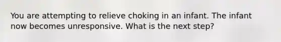 You are attempting to relieve choking in an infant. The infant now becomes unresponsive. What is the next step?