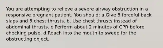 You are attempting to relieve a severe airway obstruction in a responsive pregnant patient. You should: a.Give 5 forceful back slaps and 5 chest thrusts. b. Use chest thrusts instead of abdominal thrusts. c.Perform about 2 minutes of CPR before checking pulse. d.Reach into the mouth to sweep for the obstructing object.