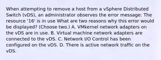 When attempting to remove a host from a vSphere Distributed Switch (vDS), an administrator observes the error message: The resource '16' is in use What are two reasons why this error would be displayed? (Choose two.) A. VMkernel network adapters on the vDS are in use. B. Virtual machine network adapters are connected to the vDS. C. Network I/O Control has been configured on the vDS. D. There is active network traffic on the vDS.