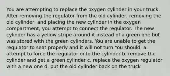 You are attempting to replace the oxygen cylinder in your truck. After removing the regulator from the old cylinder, removing the old cylinder, and placing the new cylinder in the oxygen compartment, you attempt to connect the regulator. The new cylinder has a yellow stripe around it instead of a green one but was stored with the green cylinders. You are unable to get the regulator to seat properly and it will not turn You should: a. attempt to force the regulator onto the cylinder b. remove the cylinder and get a green cylinder c. replace the oxygen regulator with a new one d. put the old cylinder back on the truck