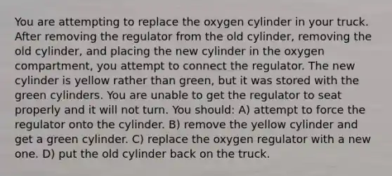 You are attempting to replace the oxygen cylinder in your truck. After removing the regulator from the old cylinder, removing the old cylinder, and placing the new cylinder in the oxygen compartment, you attempt to connect the regulator. The new cylinder is yellow rather than green, but it was stored with the green cylinders. You are unable to get the regulator to seat properly and it will not turn. You should: A) attempt to force the regulator onto the cylinder. B) remove the yellow cylinder and get a green cylinder. C) replace the oxygen regulator with a new one. D) put the old cylinder back on the truck.