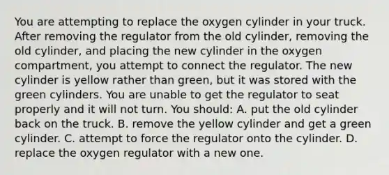 You are attempting to replace the oxygen cylinder in your truck. After removing the regulator from the old​ cylinder, removing the old​ cylinder, and placing the new cylinder in the oxygen​ compartment, you attempt to connect the regulator. The new cylinder is yellow rather than​ green, but it was stored with the green cylinders. You are unable to get the regulator to seat properly and it will not turn. You​ should: A. put the old cylinder back on the truck. B. remove the yellow cylinder and get a green cylinder. C. attempt to force the regulator onto the cylinder. D. replace the oxygen regulator with a new one.