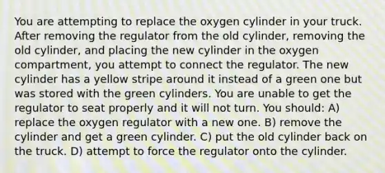 You are attempting to replace the oxygen cylinder in your truck. After removing the regulator from the old cylinder, removing the old cylinder, and placing the new cylinder in the oxygen compartment, you attempt to connect the regulator. The new cylinder has a yellow stripe around it instead of a green one but was stored with the green cylinders. You are unable to get the regulator to seat properly and it will not turn. You should: A) replace the oxygen regulator with a new one. B) remove the cylinder and get a green cylinder. C) put the old cylinder back on the truck. D) attempt to force the regulator onto the cylinder.