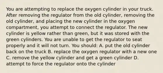 You are attempting to replace the oxygen cylinder in your truck. After removing the regulator from the old​ cylinder, removing the old​ cylinder, and placing the new cylinder in the oxygen​ compartment, you attempt to connect the regulator. The new cylinder is yellow rather than​ green, but it was stored with the green cylinders. You are unable to get the regulator to seat properly and it will not turn. You​ should: A. put the old cylinder back on the truck B. replace the oxygen regulator with a new one C. remove the yellow cylinder and get a green cylinder D. attempt to force the regulator onto the cylinder