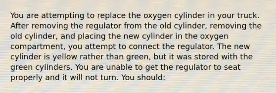 You are attempting to replace the oxygen cylinder in your truck. After removing the regulator from the old​ cylinder, removing the old​ cylinder, and placing the new cylinder in the oxygen​ compartment, you attempt to connect the regulator. The new cylinder is yellow rather than​ green, but it was stored with the green cylinders. You are unable to get the regulator to seat properly and it will not turn. You​ should: