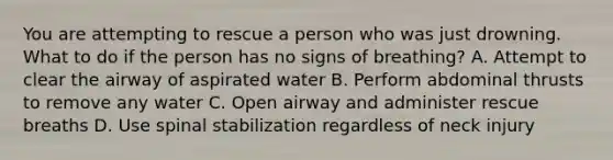 You are attempting to rescue a person who was just drowning. What to do if the person has no signs of breathing? A. Attempt to clear the airway of aspirated water B. Perform abdominal thrusts to remove any water C. Open airway and administer rescue breaths D. Use spinal stabilization regardless of neck injury