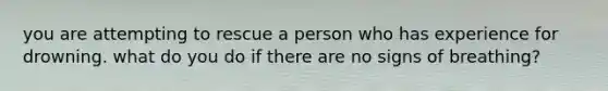 you are attempting to rescue a person who has experience for drowning. what do you do if there are no signs of breathing?