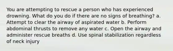 You are attempting to rescue a person who has experienced drowning. What do you do if there are no signs of breathing? a. Attempt to clear the airway of aspirated water b. Perform abdominal thrusts to remove any water c. Open the airway and administer rescue breaths d. Use spinal stabilization regardless of neck injury