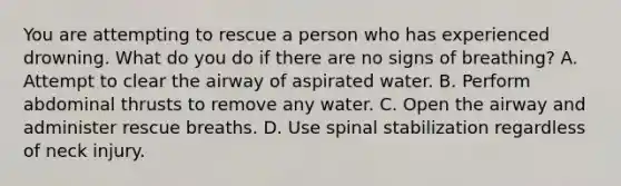 You are attempting to rescue a person who has experienced drowning. What do you do if there are no signs of breathing? A. Attempt to clear the airway of aspirated water. B. Perform abdominal thrusts to remove any water. C. Open the airway and administer rescue breaths. D. Use spinal stabilization regardless of neck injury.