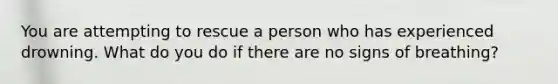 You are attempting to rescue a person who has experienced drowning. What do you do if there are no signs of breathing?