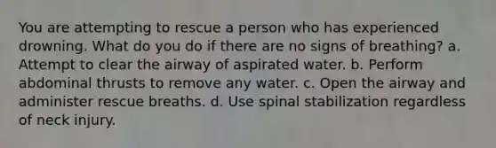 You are attempting to rescue a person who has experienced drowning. What do you do if there are no signs of breathing? a. Attempt to clear the airway of aspirated water. b. Perform abdominal thrusts to remove any water. c. Open the airway and administer rescue breaths. d. Use spinal stabilization regardless of neck injury.