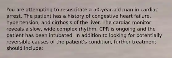 You are attempting to resuscitate a 50-year-old man in cardiac arrest. The patient has a history of congestive heart failure, hypertension, and cirrhosis of the liver. The cardiac monitor reveals a slow, wide complex rhythm. CPR is ongoing and the patient has been intubated. In addition to looking for potentially reversible causes of the patient's condition, further treatment should include: