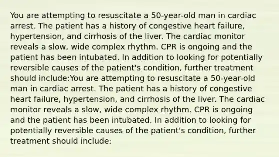 You are attempting to resuscitate a 50-year-old man in cardiac arrest. The patient has a history of congestive heart failure, hypertension, and cirrhosis of the liver. The cardiac monitor reveals a slow, wide complex rhythm. CPR is ongoing and the patient has been intubated. In addition to looking for potentially reversible causes of the patient's condition, further treatment should include:You are attempting to resuscitate a 50-year-old man in cardiac arrest. The patient has a history of congestive heart failure, hypertension, and cirrhosis of the liver. The cardiac monitor reveals a slow, wide complex rhythm. CPR is ongoing and the patient has been intubated. In addition to looking for potentially reversible causes of the patient's condition, further treatment should include: