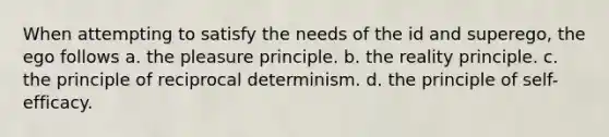 When attempting to satisfy the needs of the id and superego, the ego follows a. the pleasure principle. b. the reality principle. c. the principle of reciprocal determinism. d. the principle of self-efficacy.