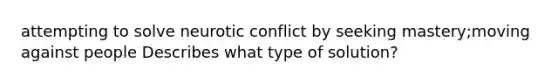 attempting to solve neurotic conflict by seeking mastery;moving against people Describes what type of solution?