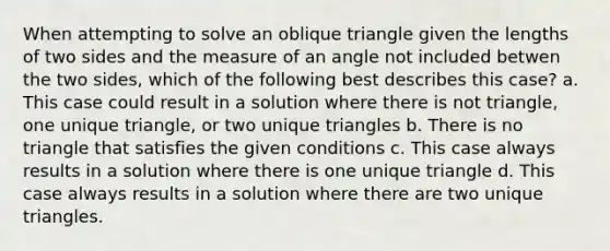 When attempting to solve an oblique triangle given the lengths of two sides and the measure of an angle not included betwen the two sides, which of the following best describes this case? a. This case could result in a solution where there is not triangle, one unique triangle, or two unique triangles b. There is no triangle that satisfies the given conditions c. This case always results in a solution where there is one unique triangle d. This case always results in a solution where there are two unique triangles.