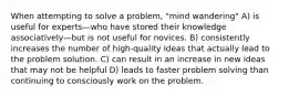 When attempting to solve a problem, "mind wandering" A) is useful for experts—who have stored their knowledge associatively—but is not useful for novices. B) consistently increases the number of high-quality ideas that actually lead to the problem solution. C) can result in an increase in new ideas that may not be helpful D) leads to faster problem solving than continuing to consciously work on the problem.