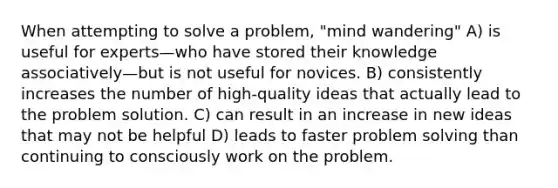 When attempting to solve a problem, "mind wandering" A) is useful for experts—who have stored their knowledge associatively—but is not useful for novices. B) consistently increases the number of high-quality ideas that actually lead to the problem solution. C) can result in an increase in new ideas that may not be helpful D) leads to faster problem solving than continuing to consciously work on the problem.