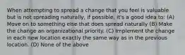 When attempting to spread a change that you feel is valuable but is not spreading naturally, if possible, it's a good idea to: (A) Move on to something else that does spread naturally (B) Make the change an organizational priority. (C) Implement the change in each new location exactly the same way as in the previous location. (D) None of the above