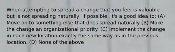 When attempting to spread a change that you feel is valuable but is not spreading naturally, if possible, it's a good idea to: (A) Move on to something else that does spread naturally (B) Make the change an organizational priority. (C) Implement the change in each new location exactly the same way as in the previous location. (D) None of the above