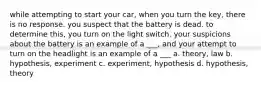 while attempting to start your car, when you turn the key, there is no response. you suspect that the battery is dead. to determine this, you turn on the light switch. your suspicions about the battery is an example of a ___, and your attempt to turn on the headlight is an example of a ___ a. theory, law b. hypothesis, experiment c. experiment, hypothesis d. hypothesis, theory