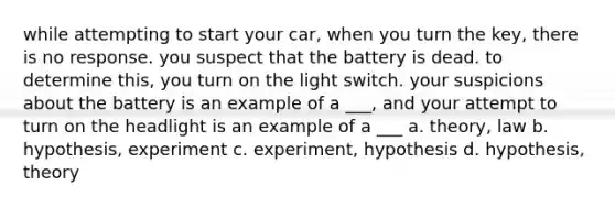 while attempting to start your car, when you turn the key, there is no response. you suspect that the battery is dead. to determine this, you turn on the light switch. your suspicions about the battery is an example of a ___, and your attempt to turn on the headlight is an example of a ___ a. theory, law b. hypothesis, experiment c. experiment, hypothesis d. hypothesis, theory